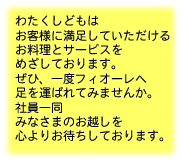 わたくしどもは お客様に満足していただけるお料理とサービスをめざしております。ぜひ、一度フィオーレへ足を運ばれてみませんか。社員一同みなさまのお越しを心よりお待ちしております。